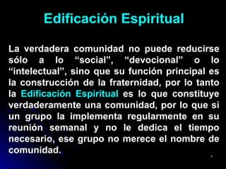 Edificación Espiritual La verdadera comunidad no puede reducirse sólo a lo “social”, “devocional” o lo “intelectual”, sino que su función principal es la construcción de la fraternidad, por lo tanto la  Edificación Espiritual  es lo que constituye verdaderamente una comunidad, por lo que si un grupo la implementa regularmente en su reunión semanal y no le dedica el tiempo necesario, ese grupo no merece el nombre de comunidad. 