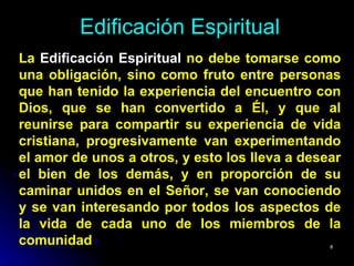 Edificación Espiritual La  Edificación Espiritual  no debe tomarse como una obligación, sino como fruto entre personas que han tenido la experiencia del encuentro con Dios, que se han convertido a Él, y que al reunirse para compartir su experiencia de vida cristiana, progresivamente van experimentando el amor de unos a otros, y esto los lleva a desear el bien de los demás, y en proporción de su caminar unidos en el Señor, se van conociendo y se van interesando por todos los aspectos de la vida de cada uno de los miembros de la comunidad 
