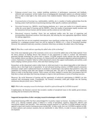 59
 Pedagogy-oriented issues (e.g., student modeling, prediction of performance, assessment and feedback,
reflection and awareness): several studies focus on pedagogically meaningful analysis on collected students’
data in order to shed light to the whole picture from students/students’ behavior modeling to self-regulated
learning.
 Contextualization of learning (e.g., multimodality, mobility, etc.): a number of studies gathered data from the
learning context itself and focus on positioning learning within specific conditions and attributes.
 Networked learning (e.g., MOOCs, social learning platforms, etc.): some case studies try to identify patterns
within the social aspect of learning and the MOOCs, where the number of participants rapidly increases and
the interactions between learners and the learners and the content are text/video-based.
 Educational resources handling: fewer, but not neglected studies raise the issue of organizing and
recommending educational resources from data pools, and selecting the most appropriate algorithmic method
for making suggestions.
However, these four axis are not completely autonomous, since significant overlaps may occur. For example, student
modeling (i.e. a pedagogy-oriented issue) can still be explored in MOOCs (i.e., a form of Networked learning).
However, this statement could only constitute a limitation which does not deduce the added value of the findings.
RQ1.2: What these results indicate regarding the added value of this technology?
One of the most important goals of the systematic review was to reveal the added value of the field explored. From
the above analysis of findings derives that analysis of user interactions in order to “control” the information
generated through technology has always been a request. LA/EDM research results indicate that data integration
from multiple sources can improve the accuracy of a learner profile and subsequent adaptation and personalization of
content. Exploration of students’ behavior within educational contexts that support multimodality and mobility could
lead to shaping a holistic picture of how, when and where learning occurs.
Researchers set the educational context within limits in which previously it was almost impossible to infer behavior
patterns, due to their high levels of granularity. In such advanced learning contexts, LA/EDM research community
determines simple and/or sophisticated factors as predictors of performance and explores their predictive value and
capabilities by tracking actual data and changes on behavioral data. The goal is to identify the most significant
factors in order to develop better systems. These systems will allow students to monitor their own progress and will
help them evaluate and adjust their learning strategies to improve their performance in terms of learning outcomes.
Moreover, the social dimension of learning and the opportunity of selectively participating in MOOCs are also
explored with encouraging results. Consequently, the research community could gain insight into the learning
mechanisms that previously were a “black box.”
RQ2: Which other emerging research technologies should be explored through the LA/EDM viewpoint?
Complementary, the literature overview has revealed a number of unexplored issues in this rapidly grown domain,
including (but not limited to) the following:
Suggested incorporation of other emerging research technologies with LA/EDM
Game-based learning (GBL) has been acknowledged for its positive impact on learners. According to Collony et al.
(2012, p.1), “playing computer games is linked to a variety of perceptual, cognitive, behavioral, affective and
motivational impacts and outcomes.” One interesting research question is if and how LA/EDM methods could be
applied to report and visualize learning processes during GBL. In other words, how can LA/EDM be applied on GBL
to detect patterns and construct measures that are transferable to other OELEs, in order to assess advanced skills
development.
 