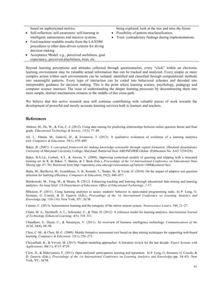 61
based on sophisticated metrics.
 Self-reflection/ self-awareness/ self-learning in
intelligent, autonomous and massive systems.
 Feed machine readable results from the LA/EDM
procedures to other data-driven systems for diving
decision making.
 Acceptance Model: e.g., perceived usefulness, goal
expectancy, perceived playfulness, trust, etc.
being explored; look at the tree and miss the forest.
 Possibility of pattern misclassification.
 Trust: contradictory findings during implementations.
Beyond learning perceptions and attitudes collected through questionnaires, every “click” within an electronic
learning environment may be valuable actual information that can be tracked and analyzed. Every simple or more
complex action within such environments can be isolated, identified and classified through computational methods
into meaningful patterns. Every type of interaction can be coded into behavioral schemes and decoded into
interpretable guidance for decision making. This is the point where learning science, psychology, pedagogy and
computer science intersect. The issue of understanding the deeper learning processes by deconstructing them into
more simple, distinct mechanisms remains in the middle of this cross-path.
We believe that this active research area will continue contributing with valuable pieces of work towards the
development of powerful and mostly accurate learning services both to learners and teachers.
References
Abdous, M., He, W., & Yen, C.-J. (2012). Using data mining for predicting relationships between online question theme and final
grade. Educational Technology & Society, 15(3), 77–88.
Ali, L., Hatala, M., Gašević, D., & Jovanović, J. (2012). A qualitative evaluation of evolution of a learning analytics
tool. Computers & Education, 58(1), 470–489.
Baker, B. (2007). A conceptual framework for making knowledge actionable through capital formation. (Doctoral dissertation).
University of Maryland University College, Maryland. Retrieved from ABI/INFORM Global. (Publication No. AAT 3254328).
Baker, R.S.J.d., Corbett, A.T., & Aleven, V. (2008). Improving contextual models of guessing and slipping with a truncated
training set. In R. de Baker, T. Barnes, & J. Beck (Eds.), Proceedings of the 1st International Conference on Educational Data
Mining (pp. 67–76). Retrieved from http://repository.cmu.edu/cgi/viewcontent.cgi?article=1008&context=hcii
Barla, M., Bieliková, M., Ezzeddinne, A. B., Kramár, T., Šimko, M., & Vozár, O. (2010). On the impact of adaptive test question
selection for learning efficiency. Computers & Education, 55(2), 846–857.
Bienkowski, M., Feng, M., & Means, B. (2012). Enhancing teaching and learning through educational data mining and learning
analytics: An issue brief. US Department of Education, Office of Educational Technology, 1-57.
Blikstein, P. (2011). Using learning analytics to assess students' behavior in open-ended programming tasks. In P. Long, G.
Siemens, G. Conole, & D. Gasevic (Eds.), Proceedings of the 1st International Conference on Learning Analytics and
Knowledge (pp. 110-116). New York, NY: ACM.
Catmur, C. (2013). Sensorimotor learning and the ontogeny of the mirror neuron system. Neuroscience Letters, 540, 21–27.
Chatti, M. A., Dyckhoff, A. L., Schroeder, U., & Thüs, H. (2012). A reference model for learning analytics. International Journal
of Technology Enhanced Learning, 4(5), 318–331.
Chaudhuri, S., Dayal, U., & Narasayya, V. (2011). An overview of business intelligence technology. Communications of the
ACM, 54(8), 88–98.
Chen, C.-M., & Chen, M.-C. (2009). Mobile formative assessment tool based on data mining techniques for supporting web-based
learning. Computers & Education, 52(1), 256–273.
Chrysafiadi, K., & Virvou, M. (2013). Student modeling approaches: A literature review for the last decade. Expert Systems with
Applications, 40(11), 4715–4729.
Clow, D., & Makriyannis, E. (2011). iSpot analysed: participatory learning and reputation. In P. Long, G. Siemens, G. Conole, &
D. Gasevic (Eds.), Proceedings of the 1st International Conference on Learning Analytics and Knowledge (pp. 34–43). New
York, NY: ACM.
 