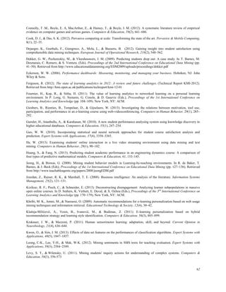 62
Connolly, T .M., Boyle, E. A, MacArthur, E., & Hainey, T., & Boyle, J. M. (2012). A systematic literature review of empirical
evidence on computer games and serious games. Computers & Education, 59(2), 661–686.
Cook, D. J., & Das, S. K. (2012). Pervasive computing at scale: Transforming the state of the art. Pervasive & Mobile Computing,
8(1), 22–35.
Dejaeger, K., Goethals, F., Giangreco, A., Mola, L., & Baesens, B. (2012). Gaining insight into student satisfaction using
comprehensible data mining techniques. European Journal of Operational Research, 218(2), 548–562.
Dekker, G. W., Pechenizkiy, M., & Vleeshouwers, J. M. (2009). Predicting students drop out: A case study. In T. Barnes, M.
Desmarais, C. Romero, & S. Ventura. (Eds), Proceedings of the 2nd International Conference on Educational Data Mining (pp.
41–50). Retrieved from http://www.educationaldatamining.org/EDM2009/uploads/proceedings/dekker.pdf
Eckerson, W. W. (2006). Performance dashboards: Measuring, monitoring, and managing your business. Hoboken, NJ: John
Wiley & Sons.
Ferguson, R. (2012). The state of learning analytics in 2012: A review and future challenges. (Technical Report KMI-2012).
Retrieved from http://kmi.open.ac.uk/publications/techreport/kmi-12-01
Fournier, H., Kop, R., & Sitlia, H. (2011). The value of learning analytics to networked learning on a personal learning
environment. In P. Long, G. Siemens, G. Conole, & D. Gasevic (Eds.), Proceedings of the 1st International Conference on
Learning Analytics and Knowledge (pp. 104–109). New York, NY: ACM.
Giesbers, B., Rienties, B., Tempelaar, D., & Gijselaers, W. (2013). Investigating the relations between motivation, tool use,
participation, and performance in an e-learning course using web-videoconferencing. Computers in Human Behavior, 29(1), 285–
292.
Guruler, H., Istanbullu, A., & Karahasan, M. (2010). A new student performance analysing system using knowledge discovery in
higher educational databases. Computers & Education, 55(1), 247–254.
Guo, W. W. (2010). Incorporating statistical and neural network approaches for student course satisfaction analysis and
prediction. Expert Systems with Applications, 37(4), 3358–3365.
He, W. (2013). Examining students' online interaction in a live video streaming environment using data mining and text
mining. Computers in Human Behavior, 29(1), 90–102.
Huang, S., & Fang, N. (2013). Predicting student academic performance in an engineering dynamics course: A comparison of
four types of predictive mathematical models. Computers & Education, 61, 133–145.
Jeong, H., & Biswas, G. (2008). Mining student behavior models in Learning-by-teaching environments. In R. de Baker, T.
Barnes, & J. Beck (Eds), Proceedings of the 1st International Conference on Educational Data Mining (pp. 127–136). Retrieved
from http://www.teachableagents.org/papers/2008/jeongEDM.pdf
Jourdan, Z., Rainer, R. K., & Marshall, T. E. (2008). Business intelligence: An analysis of the literature. Information Systems
Management, 25(2), 121–131.
Kizilcec, R. F., Piech, C., & Schneider, E. (2013). Deconstructing disengagement: Analyzing learner subpopulations in massive
open online courses. In D. Suthers, K. Verbert, E. Duval, & X. Ochoa (Eds.), Proceedings of the 3rd
International Conference on
Learning Analytics and Knowledge (pp. 170–179), New York, NY: ACM.
Khribi, M. K., Jemni, M., & Nasraoui, O. (2009). Automatic recommendations for e-learning personalization based on web usage
mining techniques and information retrieval. Educational Technology & Society, 12(4), 30–42.
Klašnja-Milićević, A., Vesin, B., Ivanović, M., & Budimac, Z. (2011). E-learning personalization based on hybrid
recommendation strategy and learning style identification. Computers & Education, 56(3), 885–899.
Krakauer, J. W., & Mazzoni, P. (2011). Human sensorimotor learning: adaptation, skill, and beyond. Current Opinion in
Neurobiology, 21(4), 636–644.
Kwon, O., & Sim, J. M. (2013). Effects of data set features on the performances of classification algorithms. Expert Systems with
Applications, 40(5), 1847–1857.
Leong, C-K., Lee, Y-H., & Mak, W-K. (2012). Mining sentiments in SMS texts for teaching evaluation. Expert Systems with
Applications, 39(3), 2584–2589.
Levy, S. T., & Wilensky, U. (2011). Mining students' inquiry actions for understanding of complex systems. Computers &
Education, 56(3), 556-573
 