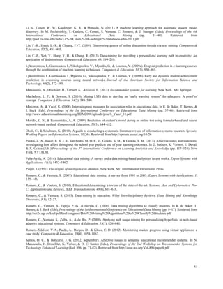 63
Li, N., Cohen, W. W., Koedinger, K. R., & Matsuda, N. (2011). A machine learning approach for automatic student model
discovery. In M. Pechenizkiy, T. Calders, C. Conati, S. Ventura, C. Romero, & J. Stamper (Eds.), Proceedings of the 4th
International Conference on Educational Data Mining (pp. 31–40). Retrieved from
http://pact.cs.cmu.edu/pubs/Li,%20Cohen,%20Koedinger,%20Matsuda-edm-2011.pdf
Lin, F.-R., Hsieh, L.-S., & Chuang, F.-T. (2009). Discovering genres of online discussion threads via text mining. Computers &
Education, 52(2), 481–495.
Lin, C.-F., Yeh, Y., Hung, Y. H., & Chang, R. (2013). Data mining for providing a personalized learning path in creativity: An
application of decision trees. Computers & Education, 68, 199–210.
Lykourentzou, I., Giannoukos, I., Nikolopoulos, V., Mpardis, G., & Loumos, V. (2009a). Dropout prediction in e-learning courses
through the combination of machine learning techniques. Computers & Education, 53(3), 950–965.
Lykourentzou, I., Giannoukos, I., Mpardis, G., Nikolopoulos, V., & Loumos, V. (2009b). Early and dynamic student achievement
prediction in e-learning courses using neural networks. Journal of the American Society for Information Science and
Technology, 60(2), 372–380.
Manouselis, N., Drachsler, H., Verbert, K., & Duval, E. (2013). Recommender systems for learning. New York, NY: Springer.
Macfadyen, L. P., & Dawson, S. (2010). Mining LMS data to develop an “early warning system” for educators: A proof of
concept. Computers & Education, 54(2), 588–599.
Merceron, A., & Yacef, K. (2008). Interestingness measures for association rules in educational data. In R. de Baker, T. Barnes, &
J. Beck (Eds), Proceedings of the 1st International Conference on Educational Data Mining (pp. 57–66). Retrieved from
http://www.educationaldatamining.org/EDM2008/uploads/proc/6_Yacef_18.pdf
Moridis, C. N., & Economides, A. A. (2009). Prediction of student’s mood during an online test using formula-based and neural
network-based method. Computers & Education, 53(3), 644–652.
Okoli, C., & Schabram, K. (2010). A guide to conducting a systematic literature review of information systems research. Sprouts:
Working Papers on Information Systems, 10(26). Retrieved from http://sprouts.aisnet.org/10-26
Pardos, Z. A., Baker, R. S. J. d., San Pedro, M. O. C. Z., Gowda, S. M., & Gowda, S. M. (2013). Affective states and state tests:
investigating how affect throughout the school year predicts end of year learning outcomes. In D. Suthers, K. Verbert, E. Duval,
& X. Ochoa (Eds.) Proceedings of the 3rd
International Conference on Learning Analytics and Knowledge (pp. 117–124). New
York, NY: ACM.
Peña-Ayala, A. (2014). Educational data mining: A survey and a data mining-based analysis of recent works. Expert Systems with
Applications, 41(4), 1432–1462.
Piaget, J. (1952). The origins of intelligence in children. New York, NY: International Universities Press.
Romero, C., & Ventura, S. (2007). Educational data mining: A survey from 1995 to 2005. Expert Systems with Applications, 1,
135–146.
Romero, C., & Ventura, S. (2010). Educational data mining: a review of the state-of-the-art. Systems, Man and Cybernetics, Part
C: Applications and Reviews, IEEE Transactions on, 40(6), 601–618.
Romero, C., & Ventura, S. (2013). Data mining in education. Wiley Interdisciplinary Reviews: Data Mining and Knowledge
Discovery, 3(1), 12–27.
Romero, C., Ventura, S., Espejo, P. G., & Hervás, C. (2008). Data mining algorithms to classify students. In R. de Baker, T.
Barnes, & J. Beck (Eds), Proceedings of the 1st International Conference on Educational Data Mining (pp. 8–17). Retrieved from
http://sci2s.ugr.es/keel/pdf/keel/congreso/Data%20Mining%20Algorithms%20to%20Classify%20Students.pdf
Romero, C., Ventura, S., Zafra, A., & de Bra, P. (2009). Applying web usage mining for personalizing hyperlinks in web-based
adaptive educational systems. Computers & Education, 53(3), 828–840.
Romero-Zaldivar, V-A., Pardo, A., Burgos, D., & Kloos, C. D. (2012). Monitoring student progress using virtual appliances: a
case study. Computers & Education, 58(4), 1058–1067.
Santos, O. C., & Boticario, J. G. (2012, September). Affective issues in semantic educational recommender systems. In N.
Manouselis, H. Draschler, K. Verber, & O. C. Santos (Eds.), Proceedings of the 2nd Workshop on Recommender Systems for
Technology Enhanced Learning (Vol. 896, pp. 71-82). Retrieved from http://ceur-ws.org/Vol-896/paper6.pdf
 