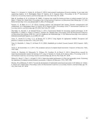 64
Santos, J. L., Govaerts, S., Verbert, K., & Duval, E. (2012). Goal-oriented visualizations of activity tracking: A case study with
engineering students. In S. Buckingham Shum, D. Gasevic, & R. Ferguson (Eds.), Proceedings of the 2nd
International
Conference on Learning Analytics and Knowledge (pp. 143–152), New York, NY: ACM
Shih, B., Koedinger, K. R., & Scheines, R. (2008). A response time model for bottom-out hints as worked examples. In R. de
Baker, T. Barnes, & J. Beck (Eds), Proceedings of the 1st International Conference on Educational Data Mining (pp. 117–126).
Retrieved from http://www.cmu.edu/pier/pdfs/12_Shih_35%20copy.pdf
Siemens, G., & Baker, R. S. J. D. (2012). Learning analytics and educational data mining: Towards communication and
collaboration. In S. Buckingham Shum, D. Gasevic, & R. Ferguson (Eds.), Proceedings of the 2nd
International Conference on
Learning Analytics and Knowledge (pp. 252–254). New York, NY: ACM.
Thai-Nghe, N., Horváth, T., & Schmidt-Thieme, L. (2011). Factorization Models for forecasting student performance. In M.
Pechenizkiy, T. Calders, C. Conati, S. Ventura, C. Romero, & J. Stamper (Eds.), Proceedings of the 4th International Conference
on Educational Data Mining, EDM 2011, July 6-8, Eindhoven, the Netherlands (pp. 11–20). Retrieved from http://www.ismll.uni-
hildesheim.de/pub/pdfs/Nguyen_et_al_EDM_2011.pdf
Tanes, Z., Arnold, K. E, King, A. S., & Remnet, M. A. (2011). Using Signals for appropriate feedback: Perceptions and
practices. Computers & Education, 57(4), 2414–2422.
Tatar, D., Roschelle, J., Vahey, P., & Penuel, W. R. (2003). Handhelds go to school: Lessons Learned. IEEE Computer, 36(9),
30–37.
Terzis, V., & Economides, A. A. (2011). The acceptance and use of computer based assessment. Computers & Education, 56(4),
1032–1044.
Verbert, K., Drachsler, H., Manouselis, N., Wolpers, M., Vuorikari, R., & Duval, E. (2011). Dataset-driven research for
improving recommender systems for learning. In P. Long, G. Siemens, G. Conole, & D. Gasevic (Eds.), Proceedings of the 1st
International Conference on Learning Analytics and Knowledge (pp. 44–53). New York, NY: ACM.
Wilson, K., Boyd, C., Chen, L., & Jamal, S. (2011). Improving student performance in a first-year geography course: Examining
the importance of computer-assisted formative assessment. Computers & Education, 57(2), 1493–1500.
Worsley, M., & Blikstein, P. (2013). Towards the development of multimodal action based assessment. In D. Suthers, K. Verbert,
E. Duval, & X. Ochoa (Eds.), Proceedings of the 3rd International Conference on Learning Analytics and Knowledge (pp. 94–
101), New York, NY: ACM.
 