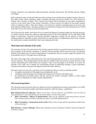 50
learners, instructors and organization about performance and goal achievement, and facilitate decision making
accordingly.
Both communities share similar goals and focus where learning science and data-driven analytics intersect. However,
they differ in their origins, techniques, fields of emphasis and types of discovery (Chatti et al., 2012; Romero &
Ventura, 2013; Siemens & Baker, 2012). Romero and Ventura (2013) presented an up-to-date comprehensive
overview of the current state in data mining in education. In their overview, the authors do not present research
results as empirical evidence. Their focus targets on the objectives, methods, knowledge discovery processes and
tools adopted in EDM research. Analogous attempts were presented by Ferguson (2012) and Bienkowski et al. (2012)
in the state of LA in 2012 and in an issue brief respectively.
All of these previous studies claim that as far as it concerns the approach to gaining insights into learning processes,
LA adopts a holistic framework, seeking to understand systems in their full complexity. On the other hand, EDM
adopts a reductionistic viewpoint by analyzing individual components, seeking for new patterns in data and
modifying respective algorithms. In other words, these two research areas are complementary and in order to capture
the whole picture, someone should follow their traces alongside each other.
Motivation and rationale of the study
The motivation for this review derived from the fact that empirical evidence is required for theoretical frameworks to
gain acceptance in the scientific community. A search in relevant literature did not reveal any review of empirical
evidence of the added value of research in both domains. Consequently, there was a need to supply the audience with
an accredited overview. This paper aims to fill that gap.
The value of any single study is derived from how it fits with and expands previous work, as well as from the study’s
intrinsic properties. Thus, putting together all the unbiased, credible results from previous research would be a step
towards understanding the whole picture and construct a map of our knowledge on the domain. In a sense, the
rationale of our study was to manage the overwhelming amount of publications through a critical exploration,
evaluation and synthesis of the previous empirical results that worth reflection.
This paper’s goal is to carry out a systematic review of empirical evidence in order to contribute towards:
 a complete documentation of the applied research approaches so far,
 a feasibility study that captures the strengths and weaknesses of research in the domain, and
 the identification of possible threats, and thus motivate the research community redefine or refine related
questions or hypotheses for further research (opportunities).
The research questions
The following research questions need to be addressed, and are distinguished into primary (generalized: set to fulfill
the goals of the review) and secondary (sub-objectives/specific: refine the primary - explanatory):
RQ1 (Primary)-Research Objectives: Which are the basic research objectives of LA/EDM so far (in terms of
measurable metrics), and which methods do researchers follow to achieve these goals?
 RQ1.1 (Secondary) - Efficacy of implementation: What are the significant results from previous research
that constitute empirical evidence regarding the impact of LA/EDM implementation?
 RQ1.2 (Secondary) - Interpretation of the results: What do these results indicate regarding the added value
of this technology?
RQ2 (Primary) - Future challenges: Which other emerging research technologies should be explored through the
LA/EDM viewpoint?
 