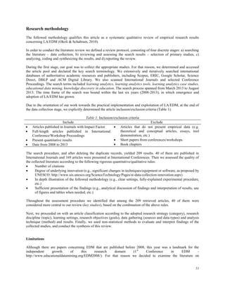 51
Research methodology
The followed methodology qualifies this article as a systematic qualitative review of empirical research results
concerning LA/EDM (Okoli & Schabram, 2010).
In order to conduct the literature review we defined a review protocol, consisting of four discrete stages: a) searching
the literature – data collection, b) reviewing and assessing the search results – selection of primary studies, c)
analyzing, coding and synthesizing the results, and d) reporting the review.
During the first stage, our goal was to collect the appropriate studies. For that reason, we determined and accessed
the article pool and declared the key search terminology. We extensively and iteratively searched international
databases of authoritative academic resources and publishers, including Scopus, ERIC, Google Scholar, Science
Direct, DBLP and ACM Digital Library. We also scanned International Journals and selected Conference
Proceedings. The search terms included learning analytics, learning analytics tools, learning analytics case studies,
educational data mining, knowledge discovery in education. The search process spanned from March 2013 to August
2013. The time frame of the search was bound within the last six years (2008-2013), in which emergence and
adoption of LA/EDM has grown.
Due to the orientation of our work towards the practical implementation and exploitation of LA/EDM, at the end of
the data collection stage, we explicitly determined the article inclusion/exclusion criteria (Table 1).
Table 1. Inclusion/exclusion criteria
Include Exclude
 Articles published in Journals with Impact Factor
 Full-length articles published in International
Conference/Workshop Proceedings
 Present quantitative results
 Date from 2008 to 2013
 Articles that do not present empirical data (e.g.
theoretical and conceptual articles, essays, tool
demonstration, etc.)
 Short papers from conferences/workshops
 Book chapters
The search procedure, and after deleting the duplicate records, yielded 209 results. 40 of them are published in
International Journals and 169 articles were presented at International Conferences. Then we assessed the quality of
the collected literature according to the following rigorous quantitative/qualitative rules:
 Number of citations
 Degree of underlying innovation (e.g., significant changes in techniques/equipment or software, as proposed by
UNESCO: http://www.uis.unesco.org/ScienceTechnology/Pages/st-data-collection-innovation.aspx)
 In depth illustration of the followed methodology (e.g., clear settings, fully-explained experimental procedure,
etc.)
 Sufficient presentation of the findings (e.g., analytical discussion of findings and interpretation of results, use
of figures and tables when needed, etc.)
Throughout the assessment procedure we identified that among the 209 retrieved articles, 40 of them were
considered more central to our review (key studies), based on the combination of the above rules.
Next, we proceeded on with an article classification according to the adopted research strategy (category), research
discipline (topic), learning settings, research objectives (goals), data gathering (sources and data-types) and analysis
technique (method) and results. Finally, we used non-statistical methods to evaluate and interpret findings of the
collected studies, and conduct the synthesis of this review.
Limitations
Although there are papers concerning EDM that are published before 2008, this year was a landmark for the
independent growth of this research domain (1st
Conference in EDM -
http://www.educationaldatamining.org/EDM2008/). For that reason we decided to examine the literature on
 