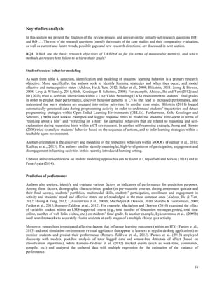 54
Key studies analysis
In this section we present the findings of the review process and answer on the initially set research questions RQ1
and RQ1.1. The rest of the research questions (mostly the results of the case studies and their comparative evaluation,
as well as current and future trends, possible gaps and new research directions) are discussed in next section.
RQ1: Which are the basic research objectives of LA/EDM so far (in terms of measurable metrics), and which
methods do researchers follow to achieve these goals?
Student/student behavior modeling
As seen from table 4, detection, identification and modeling of students’ learning behavior is a primary research
objective. More specifically, the authors seek to identify learning strategies and when they occur, and model
affective and metacognitive states (Abdous, He & Yen, 2012; Baker et al., 2008; Blikstein, 2011; Jeong & Biswas,
2008; Levy & Wilensky, 2011; Shih, Koedinger & Scheines, 2008). For example, Abdous, He and Yen (2012) and
He (2013) tried to correlate interactions within a Live Video Streaming (LVS) environment to students’ final grades
in order to predict their performance, discover behavior patterns in LVSs that lead to increased performance, and
understand the ways students are engaged into online activities. In another case study, Blikstein (2011) logged
automatically-generated data during programming activity in order to understand students’ trajectories and detect
programming strategies within Open-Ended Learning Environments (OELEs). Furthermore, Shih, Koedinger and
Scheines, (2008) used worked examples and logged response times to model the students’ time-spent in terms of
“thinking about a hint” and “reflecting on a hint” for capturing behaviors that are related to reasoning and self-
explanation during requesting hints within a CT environment. In another self-reasoning example, Jeong and Biswas
(2008) tried to analyze students’ behavior based on the sequence of actions, and to infer learning strategies within a
teachable agent environment.
Another orientation is the discovery and modeling of the respective behaviors within MOOCs (Fournier et al., 2011;
Kizilcec et al., 2013). The authors tried to identify meaningful, high-level patterns of participation, engagement and
disengagement in learning activities in this recently introduced learning setting.
Updated and extended review on student modeling approaches can be found in Chrysafiadi and Virvou (2013) and in
Pena-Ayala (2014).
Prediction of performance
Authors also explore, identify and evaluate various factors as indicators of performance for prediction purposes.
Among these factors, demographic characteristics, grades (in pre-requisite courses, during assessment quizzes and
their final scores), students’ portfolios, multimodal skills, students’ participation, enrollment and engagement in
activity and students’ mood and affective states are acknowledged as the most common ones (Abdous, He & Yen,
2012; Huang & Fang, 2013; Lykourentzou et al., 2009b; Macfadyen & Dawson, 2010; Moridis & Economides, 2009;
Pardos et al., 2013; Romero-Zaldivar et al., 2012). For example, Macfadyen and Dawson (2010) examined the effect
of variables tracked within an LMS-supported course (e.g., total number of discussion messages posted, total time
online, number of web links visited, etc.) on students’ final grade. In another example, Lykourentzou et al., (2009b)
used neural networks to accurately cluster students at early stages of a multiple choice quiz activity.
Moreover, researchers investigated affective factors that influence learning outcomes (within an ITS) (Pardos et al.,
2013) and used simulation environments (virtual appliances that appear to learners as regular desktop applications) to
monitor students and predict their performance (Romero-Zaldivar et al., 2012). Pardos et al. (2013) employed
discovery with models, post-hoc analysis of tutor logged data and sensor-free detectors of affect (based on
classification algorithms), while Romero-Zaldivar et al. (2012) tracked events (such as work-time, commands,
compile, etc.) and analyzed the gathered data with multiple regression for the estimation of the variance of
performance.
 