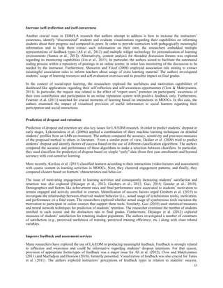 55
Increase (self-)reflection and (self-)awareness
Another crucial issue in EDM/LA research that authors attempt to address is how to increase the instructors’
awareness, identify “disconnected” students and evaluate visualizations regarding their capabilities on informing
students about their progress and compared to peers. In order to provide instructors with pedagogically meaningful
information and to help them extract such information on their own, the researchers embedded multiple
representations of feedback types (Ali et al., 2012) and multiple widget technology for personalization of learning
environments (Santos et al., 2012). Alternatively, content analysis for threaded discussion forums was explored
regarding its monitoring capabilities (Lin et al., 2013). In particular, the authors aimed to facilitate the automated
coding process within a repository of postings in an online course, in order less monitoring of the discussion to be
needed by the instructor. Furthermore, Merceron and Yacef (2008) employed association rule mining to extract
meaningful association rules to inform teachers about usage of extra learning material. The authors investigated
students’ usage of learning resources and self-evaluation exercises and its possible impact on final grades.
In the context of social/open learning, the researchers explored the usefulness and motivation capabilities of
dashboard-like applications regarding their self-reflection and self-awareness opportunities (Clow & Makriyiannis,
2011). In particular, the request was related to the effect of “expert users” presence on participants’ awareness of
their own contribution and participation in an online reputation system with positive feedback only. Furthermore,
Fournier et al. (2011) searched for crucial moments of learning based on interactions in MOOCs. In this case, the
authors examined the impact of visualized provision of useful information to social learners regarding their
participation and social interactions.
Prediction of dropout and retention
Prediction of dropout and retention are also key issues for LA/EDM research. In order to predict students’ dropout at
early stages, Lykourentzou et al. (2009a) applied a combination of three machine learning techniques on detailed
students’ profiles from an LMS environment. The authors compared the accuracy, sensitivity and precision measures
of the proposed method to others in literature. From a similar point of view, Dekker et al. (2009) tried to predict
students’ dropout and identify factors of success based on the use of different classification algorithms. The authors
compared the accuracy and performance of these algorithms to make a selection between classifiers. In particular,
they used classifiers for prediction of dropout based on simple “early” data (from first year enrollment) and boosted
accuracy with cost-sensitive learning.
More recently, Kizilcec et al. (2013) classified learners according to their interactions (video lectures and assessment)
with course content in learning activities in MOOCs. Next, they clustered engagement patterns, and finally, they
compared clusters based on learners’ characteristics and behavior.
The issue of motivating engagement in learning activities and consequently increasing students’ satisfaction and
retention was also explored (Dejaeger et al., 2012; Giesbers et al., 2013; Guo, 2010; Guruler et al., 2010).
Demographics and factors like achievement rates and final performance were associated to students’ motivation to
remain engaged and actively enrolled in courses. Identification of success factors urged Giesbers et al. (2013) to
investigate the relationship between observed student behavior (i.e., actual usage of synchronous tools), motivation,
and performance on a final exam. The researchers explored whether actual usage of synchronous tools increases the
motivation to participate in online courses that support these tools. Similarly, Guo (2010) used statistical measures
and neural network techniques for prediction of students’ retention. The researcher examined the number of students
enrolled in each course and the distinction rate in final grades. Furthermore, Dejaeger et al. (2012) explored
measures of students’ satisfaction for retaining student population. The authors investigated a number of constructs
of satisfaction (e.g., perceived usefulness of training, perceived training efficiency, etc.) along with class related
variables.
Improve feedback and assessment services
Many researchers have explored the use of LA/EDM in producing meaningful feedback. Feedback is strongly related
to reflection and awareness and could be informative regarding students’ dropout intentions. For that reason,
provision of appropriate forms/types of feedback was a major issue for Ali et al. (2012), Clow and Makriyiannis
(2011) and Macfadyen and Dawson (2010), formerly presented. Visualization of feedback was also crucial for Tanes
et al. (2011). The authors explored instructors’ perceptions of feedback types in relation to students’ success.
 