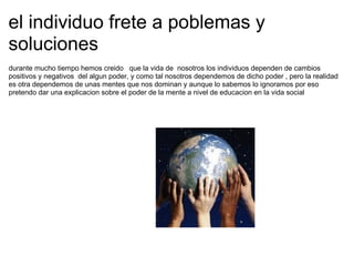 el individuo frete a poblemas y soluciones durante mucho tiempo hemos creido   que la vida de  nosotros los individuos dependen de cambios positivos y negativos  del algun poder, y como tal nosotros dependemos de dicho poder , pero la realidad es otra dependemos de unas mentes que nos dominan y aunque lo sabemos lo ignoramos por eso pretendo dar una explicacion sobre el poder de la mente a nivel de educacion en la vida social 