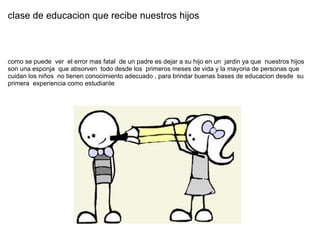 clase de educacion que recibe nuestros hijos  como se puede  ver  el error mas fatal  de un padre es dejar a su hijo en un  jardin ya que  nuestros hijos son una esponja  que absorven  todo desde los  primeros meses de vida y la mayoria de personas que cuidan los niños  no tienen conocimiento adecuado , para brindar buenas bases de educacion desde  su primera  experiencia como estudiante 