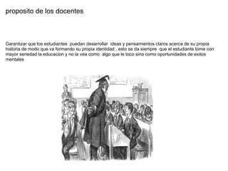 proposito de los docentes  Garantizar que los estudiantes  puedan desarrollar  ideas y pensamientos claros acerca de su propia historia de modo que va formando su propia identidad , esto se da siempre  que el estudiante tome con mayor seriedad la educacion y no la vea como  algo que le toco sino como oportunidades de exitos mentales  