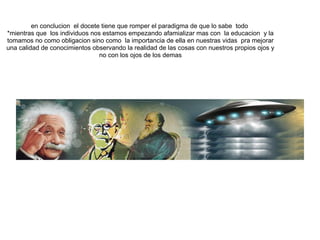     en conclucion  el docete tiene que romper el paradigma de que lo sabe  todo  *mientras que  los individuos nos estamos empezando afamializar mas con  la educacion  y la tomamos no como obligacion sino como  la importancia de ella en nuestras vidas  pra mejorar una calidad de conocimientos observando la realidad de las cosas con nuestros propios ojos y no con los ojos de los demas 