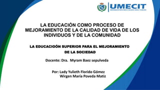 LA EDUCACIÓN COMO PROCESO DE
MEJORAMIENTO DE LA CALIDAD DE VIDA DE LOS
INDIVIDUOS Y DE LA COMUNIDAD
Por: Lady Yulieth Florido Gómez
Wirgen María Poveda Matiz
LA EDUCACIOÓN SUPERIOR PARA EL MEJORAMIENTO
DE LA SOCIEDAD
Docente: Dra. Myram Baez sepulveda
 