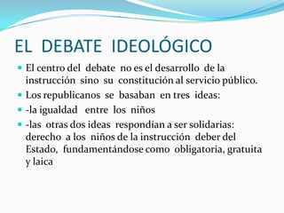 EL DEBATE IDEOLÓGICO
 El centro del debate no es el desarrollo de la
  instrucción sino su constitución al servicio público.
 Los republicanos se basaban en tres ideas:
 -la igualdad entre los niños
 -las otras dos ideas respondían a ser solidarias:
  derecho a los niños de la instrucción deber del
  Estado, fundamentándose como obligatoria, gratuita
  y laica
 