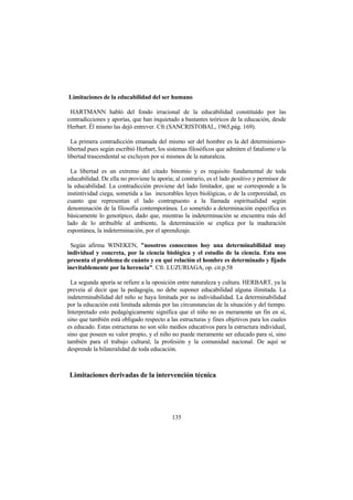 135
Limitaciones de la educabilidad del ser humano
HARTMANN habló del fondo irracional de la educabilidad constituído por las
contradicciones y aporías, que han inquietado a bastantes teóricos de la educación, desde
Herbart. Él mismo las dejó entrever. Cfr.(SANCRISTOBAL, 1965,pág. 169).
La primera contradicción emanada del mismo ser del hombre es la del determinismo-
libertad pues según escribió Herbart, los sistemas filosóficos que admiten el fatalismo o la
libertad trascendental se excluyen por si mismos de la naturaleza.
La libertad es un extremo del citado binomio y es requisito fundamental de toda
educabilidad. De ella no proviene la aporía; al contrario, es el lado positivo y permisor de
la educabilidad. La contradicción proviene del lado limitador, que se corresponde a la
instintividad ciega, sometida a las inexorables leyes biológicas, o de la corporeidad, en
cuanto que representan el lado contrapuesto a la llamada espiritualidad según
denominación de la filosofía contemporánea. Lo sometido a determinación específica es
básicamente lo genotípico, dado que, mientras la indeterminación se encuentra más del
lado de lo atribuible al ambiente, la determinación se explica por la maduración
espontánea, la indeterminación, por el aprendizaje.
Según afirma WINEKEN, "nosotros conocemos hoy una determinabilidad muy
individual y concreta, por la ciencia biológica y el estudio de la ciencia. Esta nos
presenta el problema de cuánto y en qué relación el hombre es determinado y fijado
inevitablemente por la herencia". Cfr. LUZURIAGA, op. cit.p.58
La segunda aporía se refiere a la oposición entre naturaleza y cultura. HERBART, ya la
preveía al decir que la pedagogía, no debe suponer educabilidad alguna ilimitada. La
indeterminabilidad del niño se haya limitada por su individualidad. La determinabilidad
por la educación está limitada además por las circunstancias de la situación y del tiempo.
Interpretado esto pedagógicamente significa que el niño no es meramente un fin en sí,
sino que también está obligado respecto a las estructuras y fines objetivos para los cuales
es educado. Estas estructuras no son sólo medios educativos para la estructura individual,
sino que poseen su valor propio, y el niño no puede meramente ser educado para sí, sino
también para el trabajo cultural, la profesión y la comunidad nacional. De aquí se
desprende la bilateralidad de toda educación.
Limitaciones derivadas de la intervención técnica
 