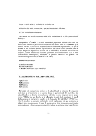 135
Según JASPERS(1981), los límites de la técnica son:
a)Necesita algo sobre lo que actúa y que previamente haya sido dado.
b)Tiene limitaciones cuantitativas.
c)El Dasein está indefectiblemente unido a las limitaciones de la vida como realidad
biológica.
Interpretando TÖLLKÖTTER estas limitaciones jasperianas, sostiene que todas las
limitaciones educativas proceden de la correlatividad básica entre el "Yo-mismo" y el
mundo. Por ello, el educador es incapaz de ofrecer al educando algo absoluto; y es que el
hombre es una existencia posible, algo inacabado. Por todo lo cual el educador corre el
doble peligro de objetivar su relación con el educando o de incurrir en la relación
subjetiva, cuando tendría que equidistar igualmente de la mera técnica y de la pura
comunicación intersubjetiva; finalmente el proceso educativo no permite ser
absolutamente planificado. (TÖLLKÖTTER, 1961).
Limitacione concretas:
a) Por el educando
b) Por el educador
c) Por las situaciones socio-culturales
CARACTERISTICAS DE LA EDUCABILIDAD.
A) Personal
B) Intencional
C) Dinámica
D) Necesaria
Personal: esta característica confiere a la educabilidad la categoría de exigencia
individual e irrenunciable y se genera desde la personalidad del individuo. La
educabilidad es un derecho personal como individuo y como integrante de un grupo
social. "Hablar de un derecho a la educación es ante todo constatar el papel
indispensable de los factores sociales en la formación del individuo" (PIAGET, p.
11). El derecho a la educación intelectual y moral, implica algo más que un derecho a
adquirir unos conocimientos. Se trata de un derecho a forjar instrumentos espirituales
extremadamente valiosos, y cuya construcción reclama un ambiente social específico no
 