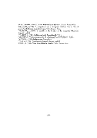 135
SCHELER MAX.(1957):El puesto del hombre en el cosmos. Losada. Buenos Aires.
SPRANGER,E.(1948): "La importancia de la pedagogía científica para la vida del
pueblo" en Cultura y educación. Espasa Calpe. Buenos Aires.
TOURIÑAN,J.M.(1979): El sentido de la libertad en la educación. Magisterio
Español. Madrid.
TUMLIRZ, O. (1921):Einführung in die Jugendkunde. Vol. I.
WINEKEN,G. "Antinomias generales de la Pedagogía".en LUZURIAGA Op.Cit.
WATSON, J. (1928): Behaviorism. Nueva York.
YELA, M. (1976): "Familia y nivel mental". Karpós. Madrid.
ZUBIRI, X. (1948): Naturaleza, Historia, Dios.Ed. Poblet. Buenos Aires.
 