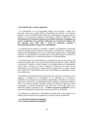 135
LOS LIMITES DE LA EDUCABILIDAD
A la educabilidad, se le ha denominado también como principio o límite de la
educación, porque tiene sentido hablar de educabilidad con referencia a las fronteras
humanas ya que la mismidad humana radica en la capacidad para reflexionar sobre sus
fronteras y en consecuencia asumirlas y desarrollarlas. GARCIA CARRASCO: "Los
determinantes de la naturaleza humana son sus límites fronterizos: el biopsíquico, el
social y el espiritual, con sus genuinas traducciones en el mundo de la cultura, que
por separado, pero, sobre todo, a través de actuaciones conjuntas e
interrelacionadas definen el espacio de la educabilidad".
La limitación del ser humano es ostensible y múltiple. Las limitaciones existenciales,
puestas de manifiesto por los filósofos existencialistas, son limitaciones ontológicas, que
condicionan la educabilidad de un ser, que no puede soñar utópicamente con capacidades
ilimitadas. La perfectibilidad es limitada, porque la radicalidad humana lo es también. El
hombre ni es plenitud de ser, ni plenitud de perfección o de perfectibilidad.
La limitación mayor de la educabilidad es la corporeidad, porque ella circunscribe y fija
contornos al espíritu, que de suyo dice horizonte, proyección, apertura, anhelo, ambición
y creatividad. El espíritu no es todo el hombre; y la totalidad humana está impregnada de
todo lo bueno y perfecto y de todo lo imperfecto y defectuoso. En nuestro caso, la
corporeidad,- que en el hombre es materia, frena los impulsos hacia lo infinito sentidos
por el espíritu. Si la espiritualidad es la base de la educabilidad; la corporeidad es la base
de sus limitaciones.
Del hombre se han predicado muchas limitaciones. Se ha dicho que el hombre es un ser
indigente, un mendigo, un ser contingente, un ser vulnerable, un ser enfermo o
enfermable, un ser envuelto en espacialidad y temporalidad, en definitiva un ser para la
muerte que es destrucción. La antropología médica es pródiga en expresiones similares a
éstas; y, en cuanto ser educable, el hombre comienza su vida lleno de ignorancia, olvida
lo aprendido y se deteriora mentalmente, entre otras cosas. No hace falta incurrir en el
pesimismo freudiano, traducido en que : "el niño es un perverso polimorfo"; pero sí
reconocer las limitaciones educativas provenientes del mismo ser del hombre.
El problema de los límites de la educabilidad fue tratado desde varias perspectivas de
análisis, pero han sido tres las que aglutinaron a un mayor número de defensores:
A: La Herencia (Pesimismo pedagógico)
B: El Ambiente (Optimismo pedagógico)
 