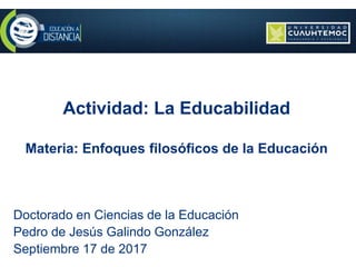 Actividad: La Educabilidad
Materia: Enfoques filosóficos de la Educación
Doctorado en Ciencias de la Educación
Pedro de Jesús Galindo González
Septiembre 17 de 2017
 