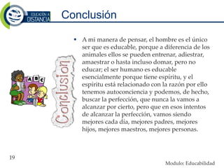 Conclusión
 A mi manera de pensar, el hombre es el único
ser que es educable, porque a diferencia de los
animales ellos se pueden entrenar, adiestrar,
amaestrar o hasta incluso domar, pero no
educar; el ser humano es educable
esencialmente porque tiene espíritu, y el
espíritu está relacionado con la razón por ello
tenemos autoconciencia y podemos, de hecho,
buscar la perfección, que nunca la vamos a
alcanzar por cierto, pero que en esos intentos
de alcanzar la perfección, vamos siendo
mejores cada día, mejores padres, mejores
hijos, mejores maestros, mejores personas.
19
Modulo: Educabilidad
 