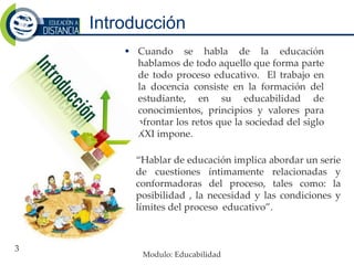 Introducción
 Cuando se habla de la educación
hablamos de todo aquello que forma parte
de todo proceso educativo. El trabajo en
la docencia consiste en la formación del
estudiante, en su educabilidad de
conocimientos, principios y valores para
afrontar los retos que la sociedad del siglo
XXI impone.
3
“Hablar de educación implica abordar un serie
de cuestiones íntimamente relacionadas y
conformadoras del proceso, tales como: la
posibilidad , la necesidad y las condiciones y
límites del proceso educativo”.
Modulo: Educabilidad
 