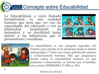 Concepto sobre Educabilidad
4
La Educabilidad, a veces llamada
formatividad, es una cualidad
humana que tiene que ver con las
capacidades del educando y con su
plasticidad (asimilación de
estímulos) y su ductilidad (estar
abierto a las influencias) que lo
personalizan y socializan.
La educabilidad es una categoría específica del
hombre cuyo estudio se ha planteado desde el ámbito
antropológico "Como una visión globalizada unitaria
y exclusivamente humana. Más que preguntarse
donde radica la educabilidad humana, en qué
potencias o dimensiones, se interesa por el hombre,
uno y único“(FERMOSO, P. 1985, p. 195)
Modulo: Educabilidad
 