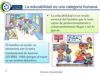 La educabilidad es una categoría humana
El hombre al existir, se
encuentra con la tarea
fundamental de hacerse
(ZUBIRI, 1948) porque al nacer
es un animal defectivo.
 La educabilidad es un modo
esencial del hombre que le hace
capaz de perfeccionamiento y
consecuentemente llegar a ser lo
que es.
Modulo: Educabilidad7
 