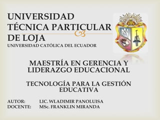 UNIVERSIDAD
TÉCNICA PARTICULAR
DE LOJA     
UNIVERSIDAD CATÓLICA DEL ECUADOR



       MAESTRÍA EN GERENCIA Y
       LIDERAZGO EDUCACIONAL
      TECNOLOGÍA PARA LA GESTIÓN
             EDUCATIVA
AUTOR:     LIC. WLADIMIR PANOLUISA
DOCENTE:   MSc. FRANKLIN MIRANDA
 