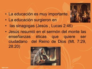 •   La educación es muy importante.
•   La educación surgieron en
•    las sinagogas (Jesús , Lucas 2:46)
•   Jesús resumió en el sermón del monte las
    enseñanzas éticas que quiere ser
    ciudadano del Reino de Dios (Mt. 7:29,
    28:20)
 