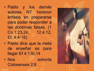 • Pablo y los demás
  autores NT hicieron
  énfasis en prepararse
  para poder responder a
  las doctrinas falsas. (1
  Co.1:23,24,     12:4,12,
  Ef. 4:4-16)
• Pablo dice que la meta
  de enseñar es para
  llegar Ef 4:13b,14
• Nos              exhorta
  Colosenses 2:8
 
