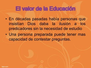 El valor de la Educación
• En décadas pasadas había personas que
  insistían Dios daba la ilusión a los
  predicadores sin la necesidad de estudio
• Una persona preparada puede tener mas
  capacidad de contestar preguntas.
 