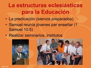 La estructuras eclesiásticas
      para la Educación
• La predicación (siervos preparados)
• Samuel reunía jóvenes par enseñar (1
  Samuel 10:5)
• Realizar seminarios, institutos
 