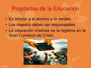 Propósitos de la Educación
• Es brindar a el alumno a la verdad.
• Los maestro deben ser responsables
• La educación cristinas es la legitima en la
  Gran Comisión de Cristo
 