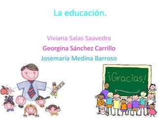 La educación.
Viviana Salas Saavedra
Georgina Sánchez Carrillo
Josemaría Medina Barroso

 
