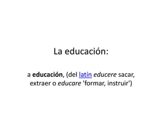 La educación:
a educación, (del latín educere sacar,
extraer o educare 'formar, instruir')

 