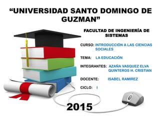 “UNIVERSIDAD SANTO DOMINGO DE
GUZMAN”
FACULTAD DE INGENIERÍA DE
SISTEMAS
CURSO: INTRODUCCIÓN A LAS CIENCIAS
SOCIALES
TEMA: LA EDUCACIÓN
INTEGRANTES: AZAÑA VASQUEZ ELVA
QUINTEROS H. CRISTIAN
DOCENTE: ISABEL RAMIREZ
CICLO: I
2015
 