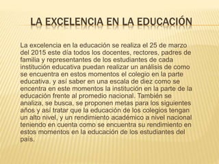 LA EXCELENCIA EN LA EDUCACIÓN
La excelencia en la educación se realiza el 25 de marzo
del 2015 este día todos los docentes, rectores, padres de
familia y representantes de los estudiantes de cada
institución educativa puedan realizar un análisis de como
se encuentra en estos momentos el colegio en la parte
educativa. y así saber en una escala de diez como se
encentra en este momentos la institución en la parte de la
educación frente al promedio nacional. También se
analiza, se busca, se proponen metas para los siguientes
años y así tratar que la educación de los colegios tengan
un alto nivel, y un rendimiento académico a nivel nacional
teniendo en cuenta como se encuentra su rendimiento en
estos momentos en la educación de los estudiantes del
país.
 