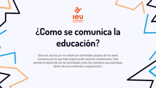 ¿Como se comunica la
educación?
Sea oral, escrita y/o no verbal son actividades propias de los seres
humanos; por lo que toda organización necesita comunicarse. Esta
permite el desarrollo de las actividades entre los miembros que participan
dentro de una institución u organización.
 