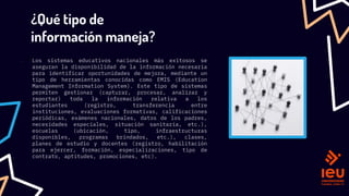 ¿Qué tipo de
información maneja?
─ Los sistemas educativos nacionales más exitosos se
aseguran la disponibilidad de la información necesaria
para identificar oportunidades de mejora, mediante un
tipo de herramientas conocidas como EMIS (Education
Management Information System). Este tipo de sistemas
permiten gestionar (capturar, procesar, analizar y
reportar) toda la información relativa a los
estudiantes (registro, transferencia entre
instituciones, evaluaciones formativas, calificaciones
periódicas, exámenes nacionales, datos de los padres,
necesidades especiales, situación sanitaria, etc.),
escuelas (ubicación, tipo, infraestructuras
disponibles, programas brindados, etc.), clases,
planes de estudio y docentes (registro, habilitación
para ejercer, formación, especializaciones, tipo de
contrato, aptitudes, promociones, etc).
 