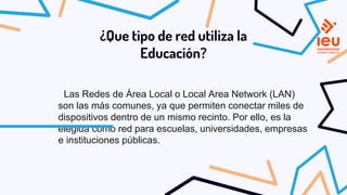 ¿Que tipo de red utiliza la
Educación?
Las Redes de Área Local o Local Area Network (LAN)
son las más comunes, ya que permiten conectar miles de
dispositivos dentro de un mismo recinto. Por ello, es la
elegida como red para escuelas, universidades, empresas
e instituciones públicas.
 
