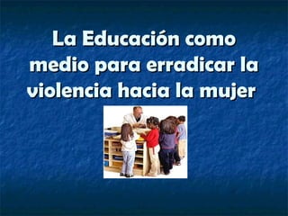 La Educación comoLa Educación como
medio para erradicar lamedio para erradicar la
violencia hacia la mujerviolencia hacia la mujer
 