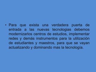 • Para que exista una verdadera puerta de
  entrada a las nuevas tecnologias debemos
  modernizarlos centros de estudios, implementar
  redes y demás instrumentos para la utilización
  de estudiantes y maestros, para que se vayan
  actualizando y dominando mas la tecnología.
 