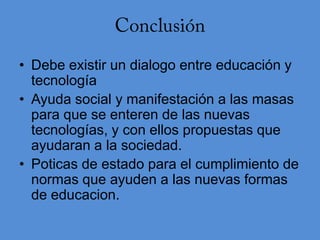 • Debe existir un dialogo entre educación y
  tecnología
• Ayuda social y manifestación a las masas
  para que se enteren de las nuevas
  tecnologías, y con ellos propuestas que
  ayudaran a la sociedad.
• Poticas de estado para el cumplimiento de
  normas que ayuden a las nuevas formas
  de educacion.
 