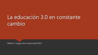 La educación 3.0 en constante
cambio
William H. Vegazo Muro @educador23013
 