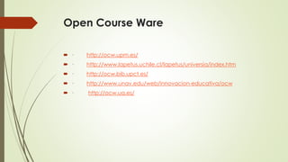 Open Course Ware
 · http://ocw.upm.es/
 · http://www.lapetus.uchile.cl/lapetus/universia/index.htm
 · http://ocw.bib.upct.es/
 · http://www.unav.edu/web/innovacion-educativa/ocw
 · http://ocw.ua.es/
 