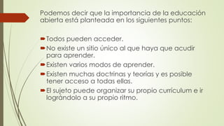 Podemos decir que la importancia de la educación
abierta está planteada en los siguientes puntos:
Todos pueden acceder.
No existe un sitio único al que haya que acudir
para aprender.
Existen varios modos de aprender.
Existen muchas doctrinas y teorías y es posible
tener acceso a todas ellas.
El sujeto puede organizar su propio currículum e ir
lográndolo a su propio ritmo.
 