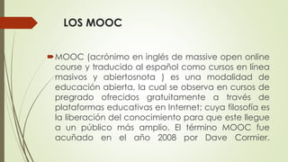 LOS MOOC
MOOC (acrónimo en inglés de massive open online
course y traducido al español como cursos en línea
masivos y abiertosnota ) es una modalidad de
educación abierta, la cual se observa en cursos de
pregrado ofrecidos gratuitamente a través de
plataformas educativas en Internet; cuya filosofía es
la liberación del conocimiento para que este llegue
a un público más amplio. El término MOOC fue
acuñado en el año 2008 por Dave Cormier.
 