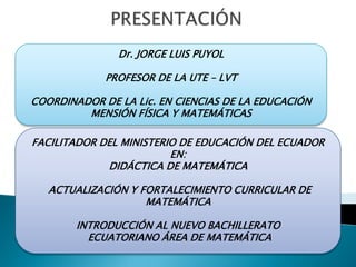 Dr. JORGE LUIS PUYOL

             PROFESOR DE LA UTE – LVT

COORDINADOR DE LA Lic. EN CIENCIAS DE LA EDUCACIÓN
         MENSIÓN FÍSICA Y MATEMÁTICAS

FACILITADOR DEL MINISTERIO DE EDUCACIÓN DEL ECUADOR
                         EN:
             DIDÁCTICA DE MATEMÁTICA

   ACTUALIZACIÓN Y FORTALECIMIENTO CURRICULAR DE
                    MATEMÁTICA

        INTRODUCCIÓN AL NUEVO BACHILLERATO
          ECUATORIANO ÁREA DE MATEMÁTICA
 
