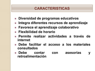CARACTERISTICAS

 Diversidad de programas educativos
 Integra diferentes recursos de aprendizaje
 Favorece el aprendizaje colaborativo
 Flexibilidad de horario
 Permite realizar actividades a través de
internet
 Debe facilitar el acceso a los materiales
consultados
 Debe      contar     con     asesorías     y
retroalimentación
 