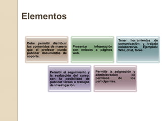 Elementos

                                                         Tener herramientas de
 Debe permitir distribuir                                comunicación y trabajo
 los contenidos de manera   Presentar  información       colaborativo.    Ejemplos:
 que el profesor pueda      con enlaces a páginas        Wiki, chat, foros.
 publicar documentos de     web.
 soporte.




              Permitir el seguimiento y    Permitir la asignación y
              la evaluación del curso,     administración         de
              con la posibilidad de        permisos       de     los
              publicar tareas o trabajos   participantes.
              de investigación.
 