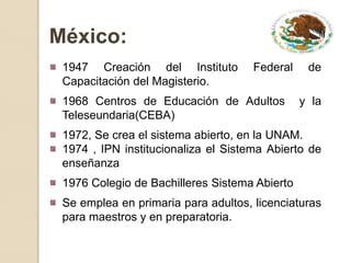 México:
 1947 Creación del Instituto         Federal    de
 Capacitación del Magisterio.
 1968 Centros de Educación de Adultos          y la
 Teleseundaria(CEBA)
 1972, Se crea el sistema abierto, en la UNAM.
 1974 , IPN institucionaliza el Sistema Abierto de
 enseñanza
 1976 Colegio de Bachilleres Sistema Abierto
 Se emplea en primaria para adultos, licenciaturas
 para maestros y en preparatoria.
 